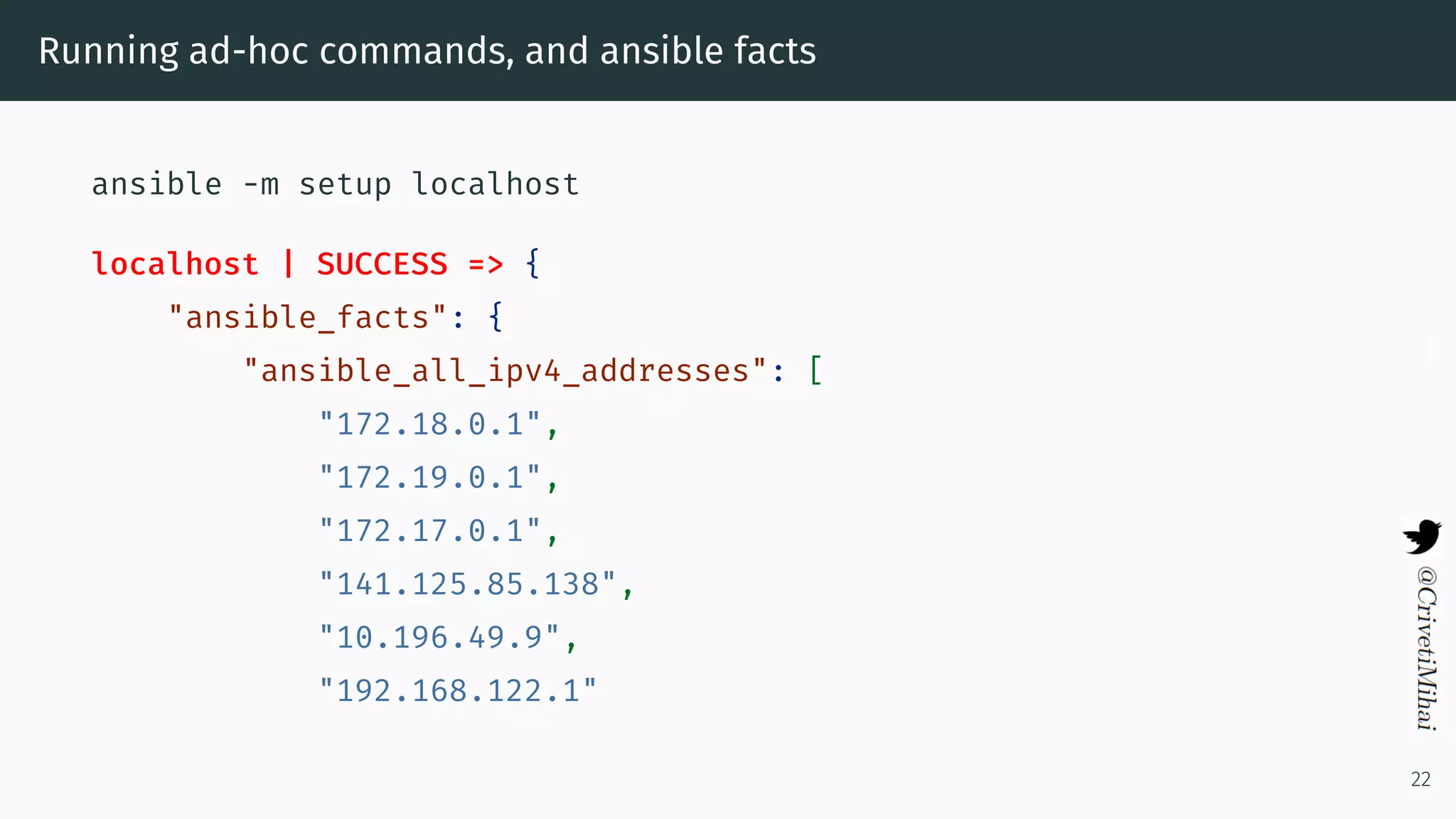 Running ad-hoc commands, and ansible facts
ansible -m setup localhost
localhost | SUCCESS => {
"ansible_facts": {
"ansible_all_ipv4_addresses": [
"172.18.0.1",
"172.19.0.1",
"172.17.0.1",
"141.125.85.138",
"10.196.49.9",
"192.168.122.1"
22
 