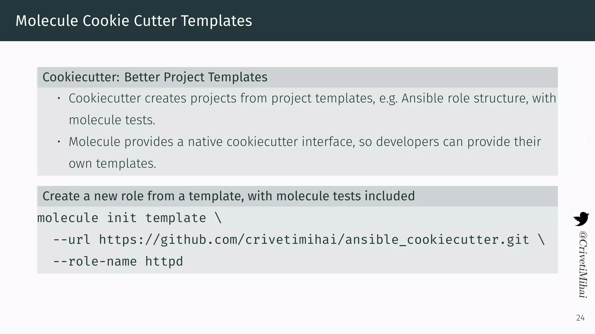Molecule Cookie Cutter Templates
Cookiecutter: Better Project Templates
• Cookiecutter creates projects from project templates, e.g. Ansible role structure, with
molecule tests.
• Molecule provides a native cookiecutter interface, so developers can provide their
own templates.
Create a new role from a template, with molecule tests included
molecule init template 
--url https://github.com/crivetimihai/ansible_cookiecutter.git 
--role-name httpd
24
 