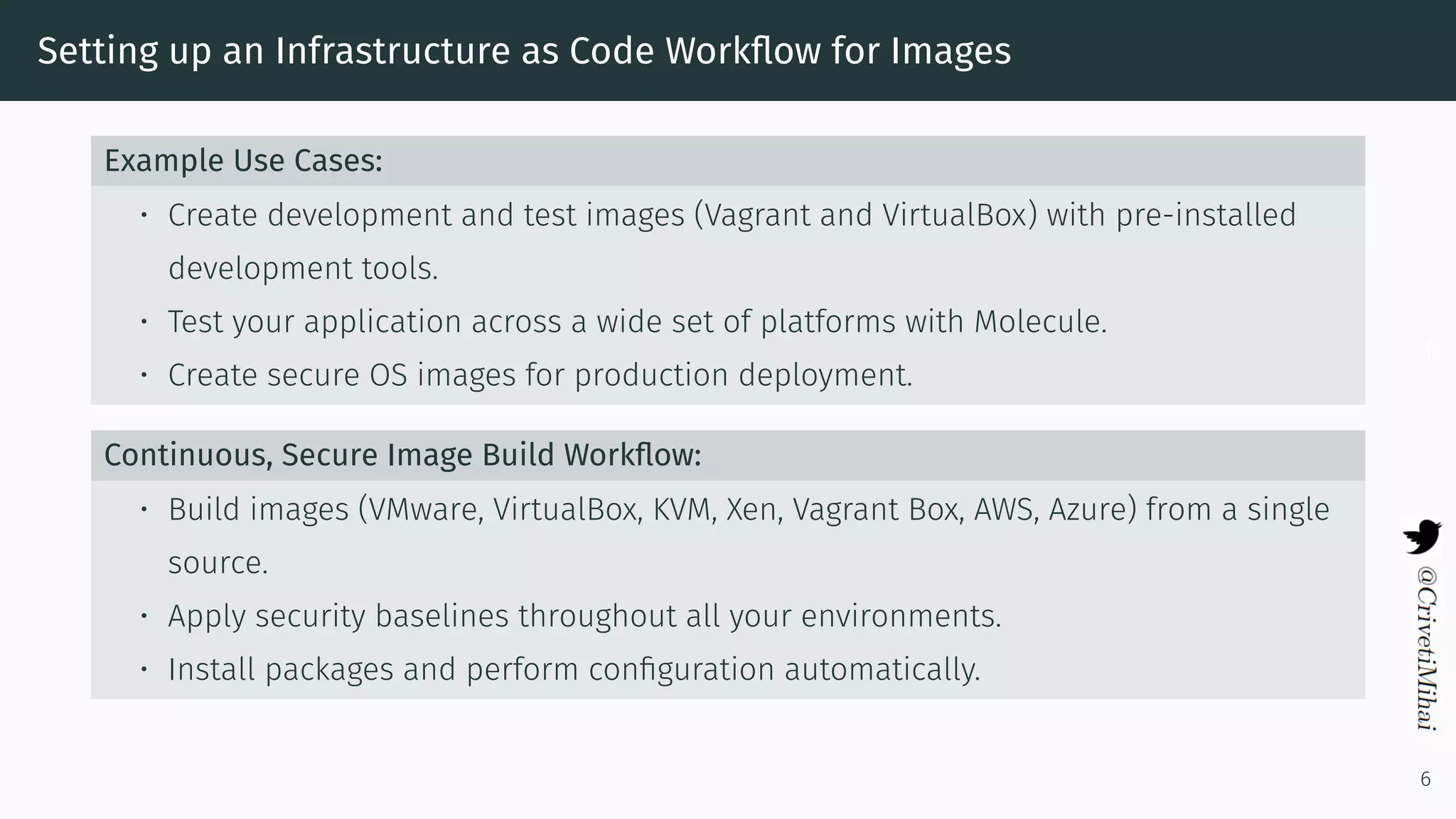 Setting up an Infrastructure as Code Workﬂow for Images
Example Use Cases:
• Create development and test images (Vagrant and VirtualBox) with pre-installed
development tools.
• Test your application across a wide set of platforms with Molecule.
• Create secure OS images for production deployment.
Continuous, Secure Image Build Workﬂow:
• Build images (VMware, VirtualBox, KVM, Xen, Vagrant Box, AWS, Azure) from a single
source.
• Apply security baselines throughout all your environments.
• Install packages and perform conﬁguration automatically.
6
 