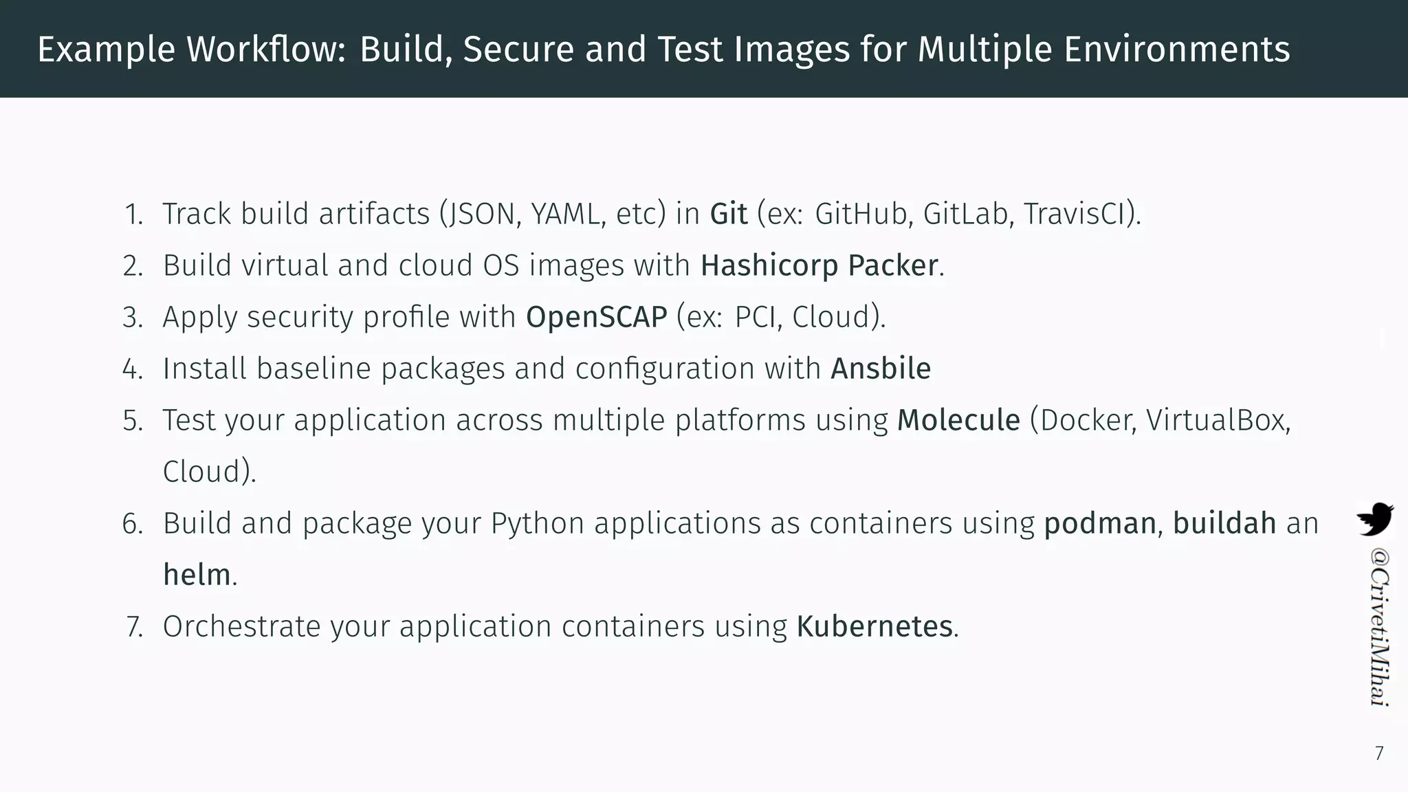 Example Workﬂow: Build, Secure and Test Images for Multiple Environments
1. Track build artifacts (JSON, YAML, etc) in Git (ex: GitHub, GitLab, TravisCI).
2. Build virtual and cloud OS images with Hashicorp Packer.
3. Apply security proﬁle with OpenSCAP (ex: PCI, Cloud).
4. Install baseline packages and conﬁguration with Ansbile
5. Test your application across multiple platforms using Molecule (Docker, VirtualBox,
Cloud).
6. Build and package your Python applications as containers using podman, buildah an
helm.
7. Orchestrate your application containers using Kubernetes.
7
 