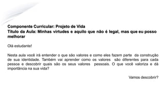 Componente Curricular: Projeto de Vida
Título da Aula: Minhas virtudes e aquilo que não é legal, mas que eu posso
melhorar
Olá estudante!
Nesta aula você irá entender o que são valores e como eles fazem parte da construção
de sua identidade. Também vai aprender como os valores são diferentes para cada
pessoa e descobrir quais são os seus valores pessoais. O que você valoriza e dá
importância na sua vida?
Vamos descobrir?
 