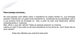 Para começo conversa...
Na aula passada você refletiu sobre a importância da origem familiar na sua formação
pessoal. A família tem um papel muito importante na construção da sua identidade, pois é
a sua primeira fonte de formação na vida, a partir da qual você desenvolve valores,
comportamentos e costumes.
Mas, afinal, o que são valores? Todas as pessoas possuem os mesmos
valores na vida? O que cada um dá mais importância na sua forma de viver? Quais são os
seus valores?
Estas são reflexões que você fará nesta aula!
 