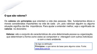 O que são valores?
Os valores são princípios que orientam a vida das pessoas. São fundamentos éticos e
morais considerados importantes na vida de cada um, pois valorizar alguém ou alguma
situação significa dar-lhe importância. Para ajudar a entender melhor, veja o significado de
valores no dicionário:
Valores: são o conjunto de características de uma determinada pessoa ou organização,
que determinam a forma como estas se comportam e interagem com outros indivíduos
e com o meio ambiente.
Se liga na definição:
Princípios: o que serve de base para alguma coisa. Fonte:
www.dicio.com.br
 