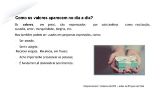 Como os valores aparecem no dia a dia?
Os valores, em geral, são expressados por substantivos como: realização,
ousadia, amor, tranquilidade, alegria, etc.
Mas também podem ser usados em pequenas expressões, como:
▪ Ser amado;
▪ Sentir alegria;
▪Receber elogios. Ou ainda, em frases:
▪ Acho importante presentear as pessoas;
▪ É fundamental demonstrar sentimentos.
Disponível em: Caderno do ICE – aulas de Projeto de Vida
 