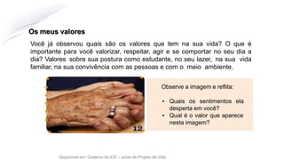 Os meus valores
Disponível em: Caderno do ICE – aulas de Projeto de Vida
Você já observou quais são os valores que tem na sua vida? O que é
importante para você valorizar, respeitar, agir e se comportar no seu dia a
dia? Valores sobre sua postura como estudante, no seu lazer, na sua vida
familiar, na sua convivência com as pessoas e com o meio ambiente.
Observe a imagem e reflita:
▪ Quais os sentimentos ela
desperta em você?
▪ Qual é o valor que aparece
nesta imagem?
 