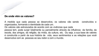 De onde vêm os valores?
A medida que cada pessoa se desenvolve, os valores vão sendo construídos e
organizados, formando a identidade de cada um.
Os valores são estruturados de acordo com as vivências que cada
pessoa tem, pode surgir totalmente ou parcialmente através da influência da família, da
escola, dos amigos, da religião, da mídia, da cultura, etc. Ou seja, a sua base de valores
é construída a partir da sua história de vida, seus sentimentos e as relações que você
desenvolve com as pessoas ao seu redor e com o mundo.
 