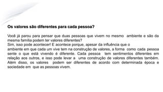 Os valores são diferentes para cada pessoa?
Você já parou para pensar que duas pessoas que vivem no mesmo ambiente e são da
mesma família podem ter valores diferentes?
Sim, isso pode acontecer! E acontece porque, apesar da influência que o
ambiente em que cada um vive tem na construção de valores, a forma como cada pessoa
sente o que está vivendo é diferente. Cada pessoa tem sentimentos diferentes em
relação aos outros, e isso pode levar a uma construção de valores diferentes também.
Além disso, os valores podem ser diferentes de acordo com determinada época e
sociedade em que as pessoas vivem.
 