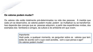 Os valores podem mudar?
Os valores não estão totalmente pré-determinados na vida das pessoas. À medida que
cada um se desenvolve, os valores podem mudar, podem se multiplicar ou se transformar.
Isso depende das crenças que as pessoas adquirem, a partir das experiências vividas, dos
exemplos dos familiares e amigos, da cultura e do ambiente em que vivem.
Importante:
Você pode, a qualquer momento, se perguntar sobre os valores que tem:
estão de acordo com o que você acredita, com o que pensa e age?
Os valores podem mudar!
 