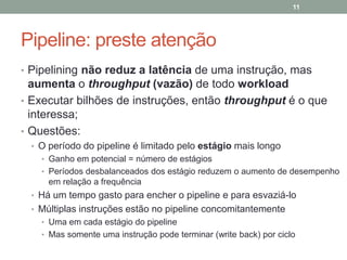 11

Pipeline: preste atenção
• Pipelining não reduz a latência de uma instrução, mas

aumenta o throughput (vazão) de todo workload
• Executar bilhões de instruções, então throughput é o que
interessa;
• Questões:
• O período do pipeline é limitado pelo estágio mais longo
• Ganho em potencial = número de estágios
• Períodos desbalanceados dos estágio reduzem o aumento de desempenho

em relação a frequência
• Há um tempo gasto para encher o pipeline e para esvaziá-lo

• Múltiplas instruções estão no pipeline concomitantemente
• Uma em cada estágio do pipeline
• Mas somente uma instrução pode terminar (write back) por ciclo

 