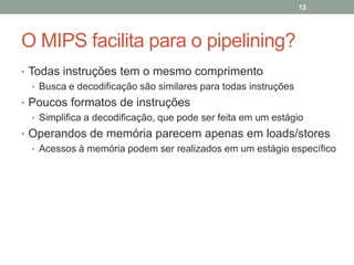 12

O MIPS facilita para o pipelining?
• Todas instruções tem o mesmo comprimento
• Busca e decodificação são similares para todas instruções
• Poucos formatos de instruções
• Simplifica a decodificação, que pode ser feita em um estágio
• Operandos de memória parecem apenas em loads/stores
• Acessos à memória podem ser realizados em um estágio específico

 