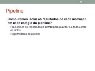 17

Pipeline
• Como iremos isolar os resultados de cada instrução

em cada estágio do pipeline?
• Precisamos de registradores extras para guardar os dados entre

os ciclos
• Registradores do pipeline

 