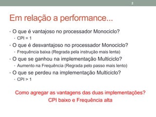 2

Em relação a performance...
• O que é vantajoso no processador Monociclo?
• CPI = 1
• O que é desvantajoso no processador Monociclo?
• Frequência baixa (Regrada pela instrução mais lenta)
• O que se ganhou na implementação Multiciclo?
• Aumento na Frequência (Regrada pelo passo mais lento)
• O que se perdeu na implementação Multiciclo?
• CPI > 1

Como agregar as vantagens das duas implementações?
CPI baixo e Frequência alta

 