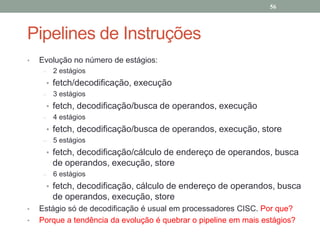 56

Pipelines de Instruções
•

Evolução no número de estágios:
–

2 estágios

• fetch/decodificação, execução
–

3 estágios

• fetch, decodificação/busca de operandos, execução
–

4 estágios

• fetch, decodificação/busca de operandos, execução, store
–

5 estágios

• fetch, decodificação/cálculo de endereço de operandos, busca

de operandos, execução, store
–

6 estágios

• fetch, decodificação, cálculo de endereço de operandos, busca

de operandos, execução, store
•
•

Estágio só de decodificação é usual em processadores CISC. Por que?
Porque a tendência da evolução é quebrar o pipeline em mais estágios?

 