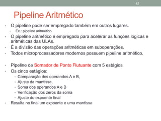 62

Pipeline Aritmético
•

O pipeline pode ser empregado também em outros lugares.
•

•
•
•
•
•

Ex.: pipeline aritmético

O pipeline aritmético é empregado para acelerar as funções lógicas e
aritméticas das ULAs.
É a divisão das operações aritméticas em suboperações.
Todos microprocessadores modernos possuem pipeline aritmético.
Pipeline de Somador de Ponto Flutuante com 5 estágios
Os cinco estágios:
•
•
•
•
•

•

Comparação dos operandos A e B,
Ajuste da mantissa,
Soma dos operandos A e B
Verificação dos zeros da soma
Ajuste do expoente final
Resulta no final um expoente e uma mantissa

 