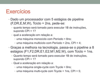 Exercícios
• Dado um processador com 5 estágios de pipeline

(F,DR,E,M,W), Tciclo = 2ns, pede-se:
• quanto tempo será tomado para executar 1B de instruções,

supondo CPI = 1?
• qual a aceleração em relação a:
• uma máquina monociclo com Período = 8ns;
• uma máquina multiciclo com Período = 2ns, CPI = 4;

• Graças a melhora na tecnologia, passa-se o pipeline a 8

estágios (F1,F2,DR,E1,E2,M1,M2,W), com Tciclo = 1ns.
• Quanto tempo será tomado para executar 1B de instruções,

supondo CPI = 1?
• Qual a aceleração em relação a:
• uma máquina single-cycle com Tcycle = 8ns;
• uma máquina multi-cycle com Tcycle = 1ns, CPI = 5;

 