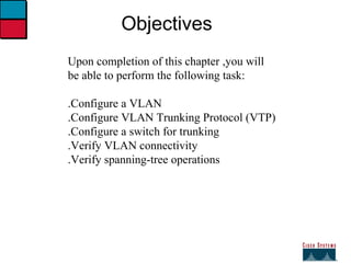 27 Objectives Upon completion of this chapter ,you will be able to perform the following task: .Configure a VLAN .Configure VLAN Trunking Protocol (VTP) .Configure a switch for trunking .Verify VLAN connectivity .Verify spanning-tree operations 