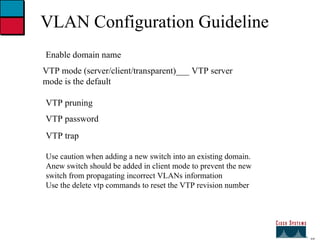 27 VLAN Configuration Guideline Enable domain name VTP mode (server/client/transparent)___ VTP server mode is the default VTP pruning VTP password VTP trap Use caution when adding a new switch into an existing domain. Anew switch should be added in client mode to prevent the new  switch from propagating incorrect VLANs information Use the delete vtp commands to reset the VTP revision number 