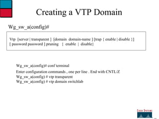 27 Creating a VTP Domain Wg_sw_a(config)# Vtp  [server | transparent ]  [domain  domain-name ] [trap { enable | disable }] [ password password ] pruning  {  enable  |  disable} Wg_sw_a(config)# conf terminal Enter configuration commands , one per line . End with CNTL/Z   Wg_sw_a(config) # vtp transparent  Wg_sw_a(config) # vtp domain switchlab 