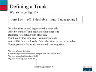 27 Defining a Trunk Wg_sw_a(config_if)# trunk [ on  |  off  |  desirable  |  auto  |  nonegotiate ] On =Set trunk on and negotiate with other side Off= Set trunk off and negotiate with other side Desirable =Negotiate with other side Trunk on if other side is on , desirable or auto Auto= Will be a trunk only if the other side  is  on or desirable Non-negotiate = Set trunk  on and will not negotiate Wg_sw_a# conf  terminal Enter configuration commands, one per line. End with CNTL/Z Wg_sw_a(config)# interface 10/26 Wg_sw_a(config_if)# trunk on First trunk port (port A) 