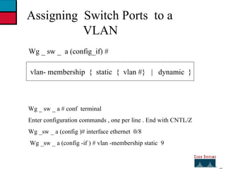 27 Assigning  Switch Ports  to a  VLAN Wg _ sw _  a (config_if) # vlan- membership  {  static  {  vlan #}  |  dynamic  } Wg _ sw _ a # conf  terminal  Enter configuration commands , one per line . End with CNTL/Z Wg _sw _ a (config )# interface ethernet  0/8 Wg _sw _ a (config -if ) # vlan -membership static  9 