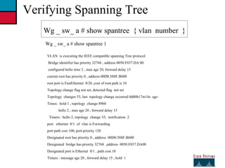 27 Verifying Spanning Tree Wg _ sw_ a # show spantree  { vlan  number  } Wg _ sw_ a # show spantree 1 VLAN  is executing the IEEE compatible spanning Tree protocol Bridge identifier has priority 32768 , address 0050.F037.DA 00 configured hello time 2 , max age 20, forward delay 15 current root has priority 0 , address 00D0.588F.B600 root port is FastEthernet  0/26 ,cost of root path is 10  Topology change flag not set, detected flag  not set  Topology  changes 53, last  topology change occurred 0d00h17m14s  ago Times:  hold 1 , topology  change 8960 hello 2 , max age 20 , forward delay 15 Timers : hello 2, topology  change 35,  notification  2 port  ethernet  0/1  of  vlan is Forwarding  port path cost 100, port priority 128 Designated root has priority 0 , address  00D0.588F.B600 Designated  bridge has priority 32768  ,address  0050.F037.DA00 Designated port is Ethernet  0/1 , path cost 10 Timers : message age 20 , forward delay 15 , hold  1  