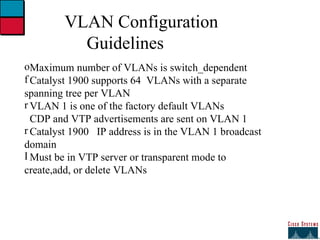 27 VLAN Configuration Guidelines Maximum number of VLANs is switch_dependent Catalyst 1900 supports 64  VLANs with a separate  spanning tree per VLAN VLAN 1 is one of the factory default VLANs CDP and VTP advertisements are sent on VLAN 1 Catalyst 1900  IP address is in the VLAN 1 broadcast  domain Must be in VTP server or transparent mode to  create,add, or delete VLANs 