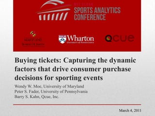 Buying tickets: Capturing the dynamic factors that drive consumer purchase decisions for sporting events Wendy W. Moe, University of Maryland Peter S. Fader, University of Pennsylvania Barry S. Kahn, Qcue, Inc. March 4, 2011 