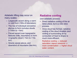 ENVI 1400 : Meteorology and Forecasting 10
Adiabatic lifting may occur on
many scales:
– Largescale ascent along a warm
or cold front (100s of kilometers)
– The rise of individual convective
plumes to form cumulus clouds
(~100m to ~1km)
– Forced ascent over topographic
features (hills, mountains) to form
orographic cloud (~1km to >10s
km).
– Gravity waves above, and
downwind of mountains (few km).
Radiative cooling
(non-adiabatic process)
• Direct radiative cooling of the air
takes place, but is a very slow
process.
• Once cloud has formed, radiative
cooling of the cloud droplets (and
cooling of surrounding air by
conduction of heat to drops) is
much more efficient.
Radiative cooling  reduced
saturation vapour pressure 
more condensation  higher cloud
water content.
 