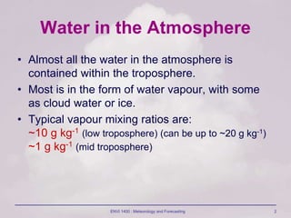 ENVI 1400 : Meteorology and Forecasting 2
Water in the Atmosphere
• Almost all the water in the atmosphere is
contained within the troposphere.
• Most is in the form of water vapour, with some
as cloud water or ice.
• Typical vapour mixing ratios are:
~10 g kg-1 (low troposphere) (can be up to ~20 g kg-1)
~1 g kg-1 (mid troposphere)
 