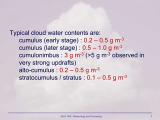 ENVI 1400 : Meteorology and Forecasting 5
Typical cloud water contents are:
cumulus (early stage) : 0.2 – 0.5 g m-3
cumulus (later stage) : 0.5 – 1.0 g m-3
cumulonimbus : 3 g m-3 (>5 g m-3 observed in
very strong updrafts)
alto-cumulus : 0.2 – 0.5 g m-3
stratocumulus / stratus : 0.1 – 0.5 g m-3
 