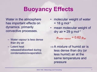 ENVI 1400 : Meteorology and Forecasting 7
Buoyancy Effects
Water in the atmosphere
has important effects on
dynamics, primarily
convective processes.
– Water vapour is less dense
than dry air
– Latent heat
released/absorbed during
condensation/evaporation.
• molecular weight of water
= 18 g mol-1
• mean molecular weight of
dry air ≈ 29 g mol-1
water vapour = 0.62 air
A mixture of humid air is
less dense than dry (or
less humid) air at the
same temperature and
pressure
 