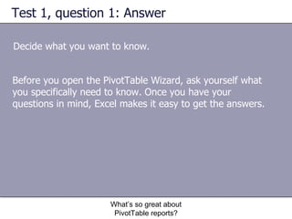 Test 1, question 1: Answer Decide what you want to know. What’s so great about PivotTable reports? Before you open the PivotTable Wizard, ask yourself what you specifically need to know. Once you have your questions in mind, Excel makes it easy to get the answers.  