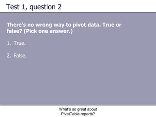Test 1, question 2 There’s no wrong way to pivot data. True or false? (Pick one answer.) What’s so great about PivotTable reports? True. False.  
