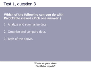 Test 1, question 3 Which of the following can you do with PivotTable views? (Pick one answer.) What’s so great about PivotTable reports? Analyze and summarize data. Organize and compare data.  Both of the above.  