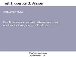 Test 1, question 3: Answer Both of the above.  What’s so great about PivotTable reports? PivotTable views let you see patterns, trends, and relationships throughout your Excel data.  