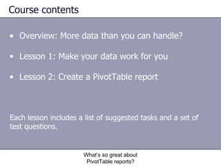 Course contents Overview: More data than you can handle? Lesson 1: Make your data work for you Lesson 2: Create a PivotTable report What’s so great about PivotTable reports? Each lesson includes a list of suggested tasks and a set of test questions. 