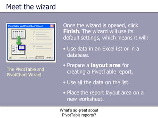 Meet the wizard Once the wizard is opened, click  Finish . The wizard will use its default settings, which means it will: What’s so great about PivotTable reports? The PivotTable and PivotChart Wizard Use data in an Excel list or in a database. Prepare a  layout area  for creating a PivotTable report.  Use all the data on the list.  Place the report layout area on a new worksheet.  