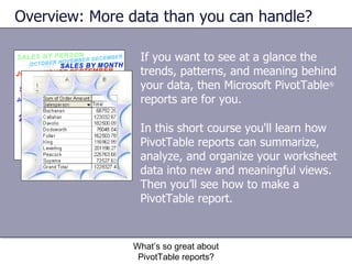If you want to see at a glance the trends, patterns, and meaning behind your data, then Microsoft PivotTable ®  reports are for you.  Overview: More data than you can handle? What’s so great about PivotTable reports? In this short course you'll learn how PivotTable reports can summarize, analyze, and organize your worksheet data into new and meaningful views. Then you’ll see how to make a PivotTable report. 