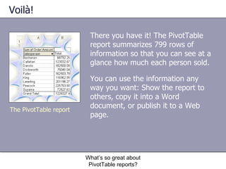 Voilà! There you have it! The PivotTable report summarizes 799 rows of information so that you can see at a glance how much each person sold.  You can use the information any way you want: Show the report to others, copy it into a Word document, or publish it to a Web page.  What’s so great about PivotTable reports? The PivotTable report 