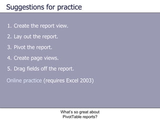 Suggestions for practice Create the report view. Lay out the report. Pivot the report.  Create page views.  Drag fields off the report.  What’s so great about PivotTable reports? Online practice  (requires Excel 2003) 