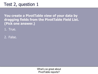Test 2, question 1 You create a PivotTable view of your data by dragging fields from the PivotTable Field List.  (Pick one answer.) What’s so great about PivotTable reports? True. False.  