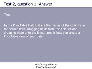 Test 2, question 1: Answer True.  What’s so great about PivotTable reports? In the PivotTable Field List are the names of the columns in the source data. Dragging fields from the field list and dropping them onto the layout area is how you create a PivotTable view of your data. 