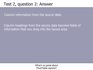 Test 2, question 2: Answer Column information from the source data.  What’s so great about PivotTable reports? Column headings from the source data become fields of information that you drag into the layout area. 