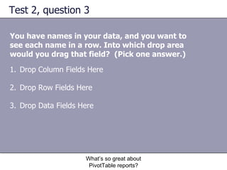 Test 2, question 3 You have names in your data, and you want to see each name in a row. Into which drop area would you drag that field?  (Pick one answer.) What’s so great about PivotTable reports? Drop Column Fields Here Drop Row Fields Here Drop Data Fields Here 