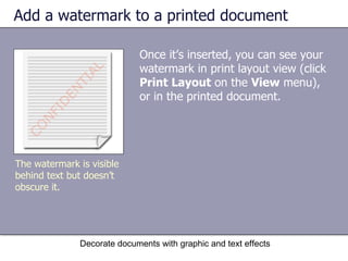 Add a watermark to a printed document Once it’s inserted, you can see your watermark in print layout view (click  Print Layout  on the  View  menu), or in the printed document. Decorate documents with graphic and text effects The watermark is visible behind text but doesn’t obscure it. 