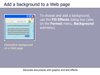 Add a background to a Web page To choose and add a background, use the  Fill Effects  dialog box (also on the  Format  menu,  Background  submenu).  Decorate documents with graphic and text effects Decorative background on a Web page 