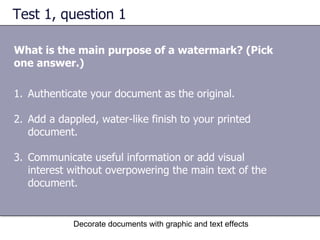Test 1, question 1 What is the main purpose of a watermark? (Pick one answer.) Decorate documents with graphic and text effects Authenticate your document as the original.  Add a dappled, water-like finish to your printed document. Communicate useful information or add visual interest without overpowering the main text of the document.  