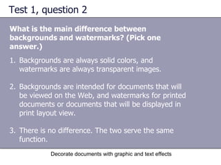 Test 1, question 2 What is the main difference between backgrounds and watermarks? (Pick one answer.) Decorate documents with graphic and text effects Backgrounds are always solid colors, and watermarks are always transparent images. Backgrounds are intended for documents that will be viewed on the Web, and watermarks for printed documents or documents that will be displayed in print layout view.  There is no difference. The two serve the same function.  