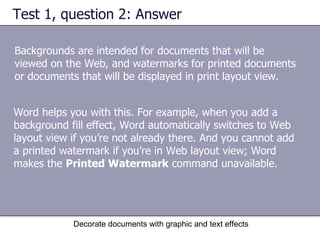 Test 1, question 2: Answer Backgrounds are intended for documents that will be viewed on the Web, and watermarks for printed documents or documents that will be displayed in print layout view. Decorate documents with graphic and text effects Word helps you with this. For example, when you add a background fill effect, Word automatically switches to Web layout view if you’re not already there. And you cannot add a printed watermark if you’re in Web layout view; Word makes the  Printed Watermark  command unavailable. 