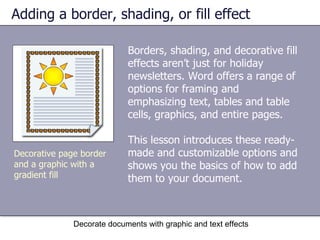 Adding a border, shading, or fill effect Borders, shading, and decorative fill effects aren’t just for holiday newsletters. Word offers a range of options for framing and emphasizing text, tables and table cells, graphics, and entire pages.  This lesson introduces these ready-made and customizable options and shows you the basics of how to add them to your document.  Decorate documents with graphic and text effects Decorative page border and a graphic with a gradient fill 
